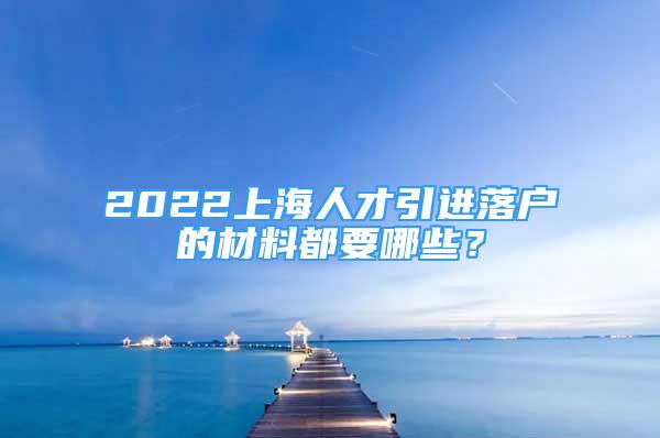 2022上海人才引進(jìn)落戶的材料都要哪些？