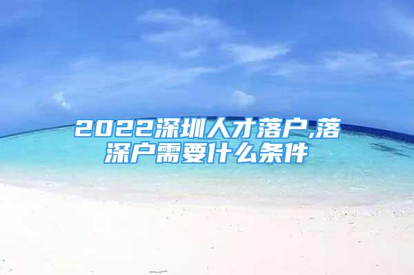 2022深圳人才落戶,落深戶需要什么條件