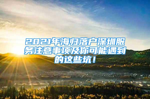 2021年海歸落戶深圳服務(wù)注意事項(xiàng)及你可能遇到的這些坑！