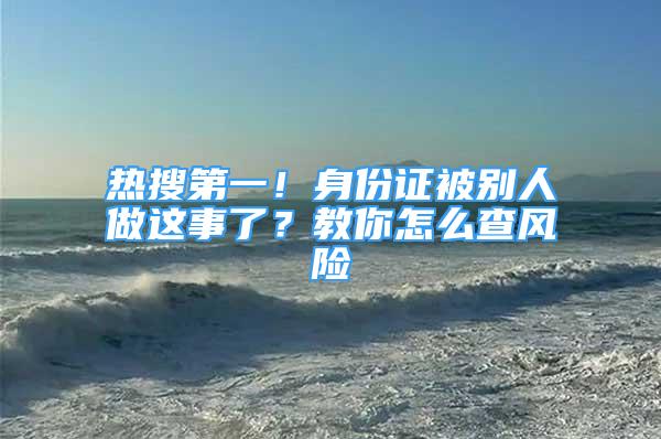 熱搜第一！身份證被別人做這事了？教你怎么查風險