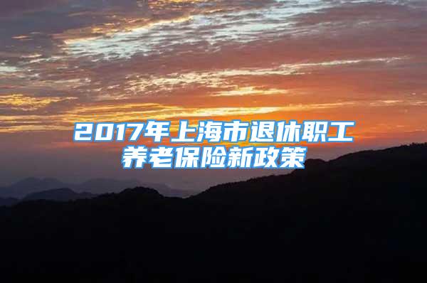 2017年上海市退休職工養(yǎng)老保險新政策