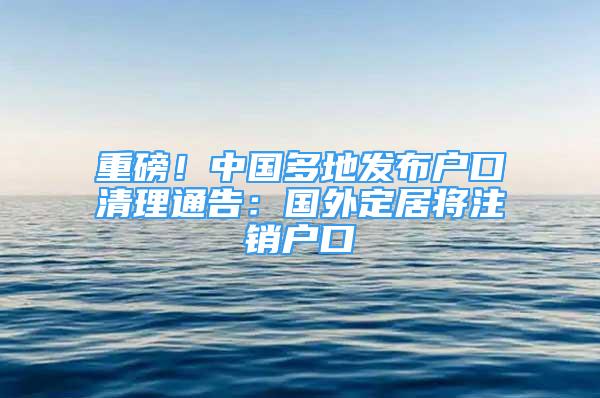 重磅！中國(guó)多地發(fā)布戶口清理通告：國(guó)外定居將注銷戶口