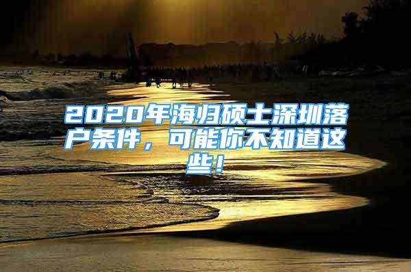 2020年海歸碩士深圳落戶條件，可能你不知道這些！