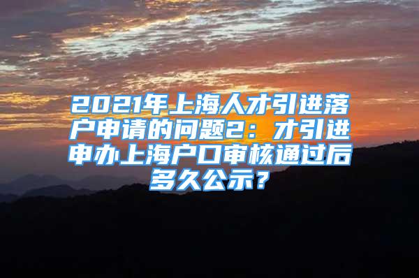 2021年上海人才引進落戶申請的問題2：才引進申辦上海戶口審核通過后多久公示？