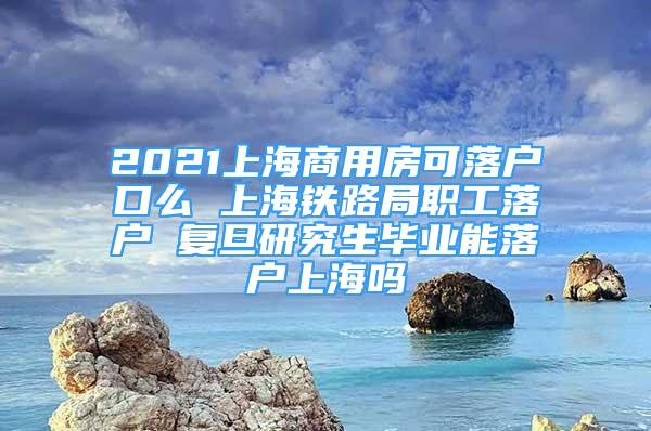 2021上海商用房可落戶口么 上海鐵路局職工落戶 復旦研究生畢業(yè)能落戶上海嗎