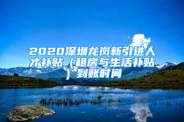 2020深圳龍崗新引進(jìn)人才補(bǔ)貼（租房與生活補(bǔ)貼）到賬時(shí)間