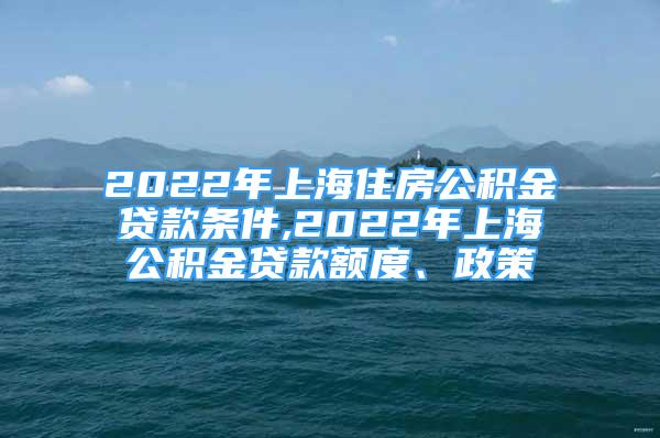 2022年上海住房公積金貸款條件,2022年上海公積金貸款額度、政策