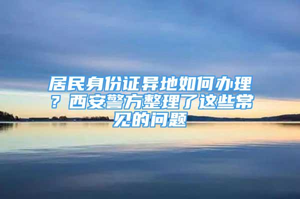 居民身份證異地如何辦理？西安警方整理了這些常見的問題