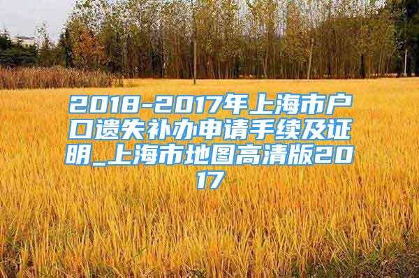 2018-2017年上海市戶口遺失補(bǔ)辦申請(qǐng)手續(xù)及證明_上海市地圖高清版2017