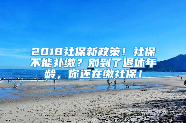 2018社保新政策！社保不能補(bǔ)繳？別到了退休年齡，你還在繳社保！