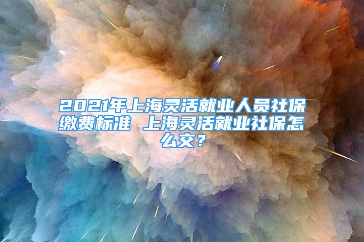 2021年上海靈活就業(yè)人員社保繳費標(biāo)準(zhǔn) 上海靈活就業(yè)社保怎么交？