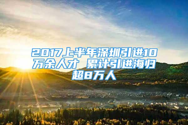 2017上半年深圳引進(jìn)10萬(wàn)余人才 累計(jì)引進(jìn)海歸超8萬(wàn)人