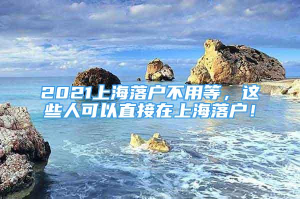 2021上海落戶不用等，這些人可以直接在上海落戶！