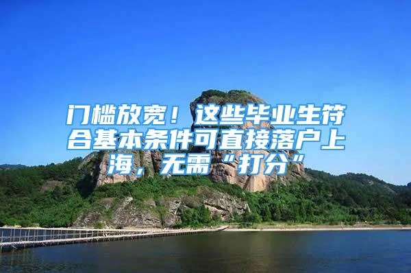 門檻放寬！這些畢業(yè)生符合基本條件可直接落戶上海，無需“打分”