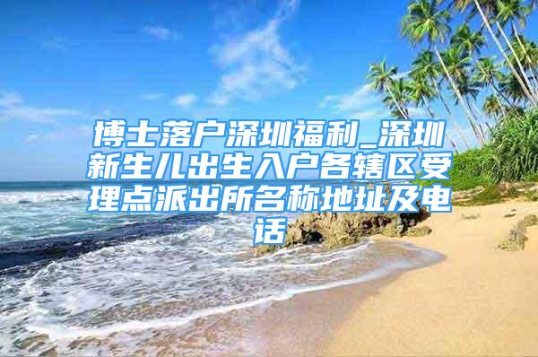 博士落戶深圳福利_深圳新生兒出生入戶各轄區(qū)受理點派出所名稱地址及電話