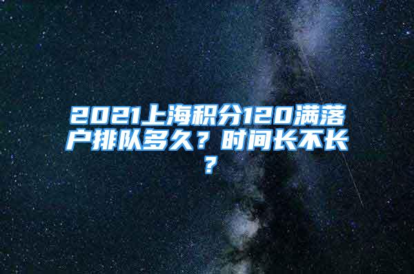 2021上海積分120滿落戶排隊多久？時間長不長？