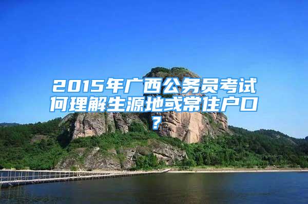 2015年廣西公務(wù)員考試何理解生源地或常住戶口？