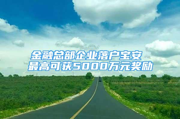 金融總部企業(yè)落戶寶安 最高可獲5000萬(wàn)元獎(jiǎng)勵(lì)