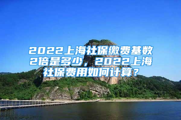 2022上海社保繳費基數(shù)2倍是多少，2022上海社保費用如何計算？