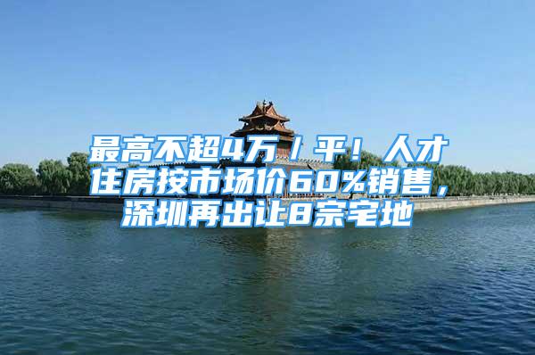 最高不超4萬／平！人才住房按市場價60%銷售，深圳再出讓8宗宅地