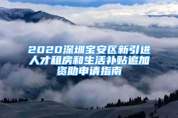 2020深圳寶安區(qū)新引進人才租房和生活補貼追加資助申請指南