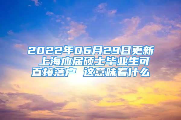 2022年06月29日更新 上海應(yīng)屆碩士畢業(yè)生可直接落戶 這意味著什么