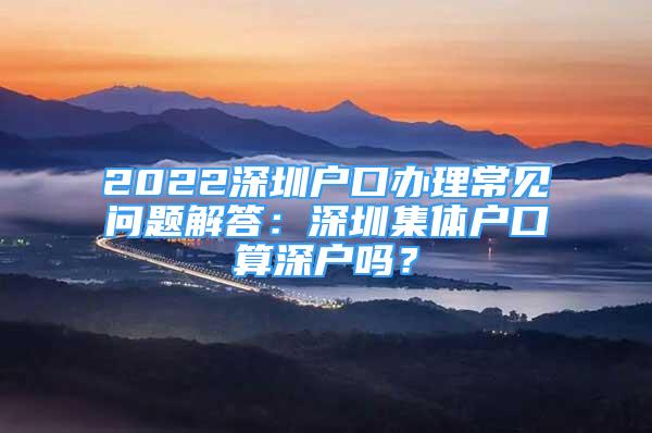 2022深圳戶口辦理常見問題解答：深圳集體戶口算深戶嗎？