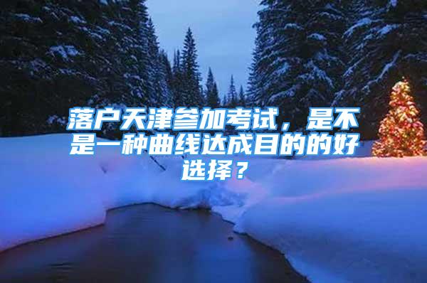 落戶天津參加考試，是不是一種曲線達(dá)成目的的好選擇？