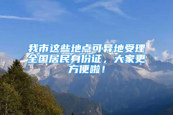 我市這些地點可異地受理全國居民身份證，大家更方便啦！