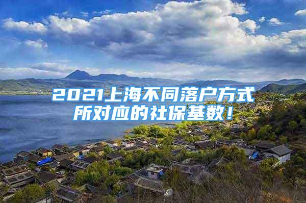 2021上海不同落戶方式所對(duì)應(yīng)的社保基數(shù)！