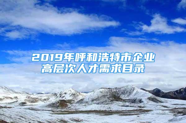 2019年呼和浩特市企業(yè)高層次人才需求目錄