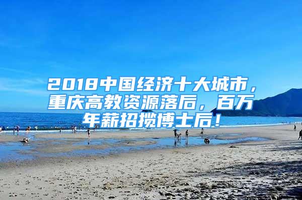 2018中國經(jīng)濟(jì)十大城市，重慶高教資源落后，百萬年薪招攬博士后！