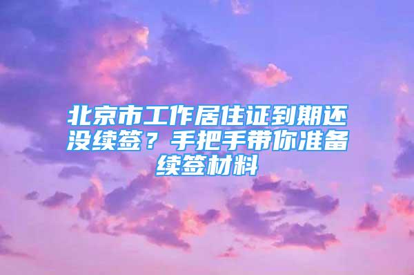 北京市工作居住證到期還沒(méi)續(xù)簽？手把手帶你準(zhǔn)備續(xù)簽材料