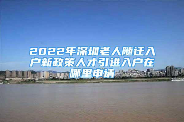 2022年深圳老人隨遷入戶新政策人才引進入戶在哪里申請