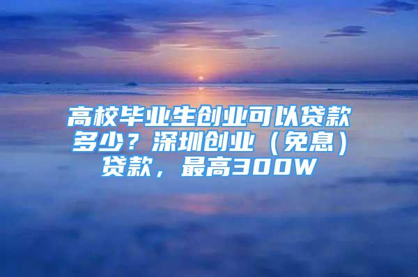 高校畢業(yè)生創(chuàng)業(yè)可以貸款多少？深圳創(chuàng)業(yè)（免息）貸款，最高300W