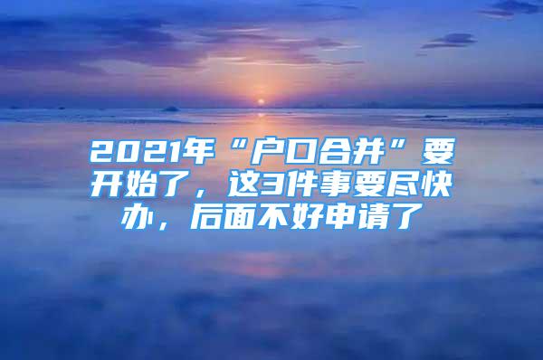 2021年“戶口合并”要開始了，這3件事要盡快辦，后面不好申請(qǐng)了