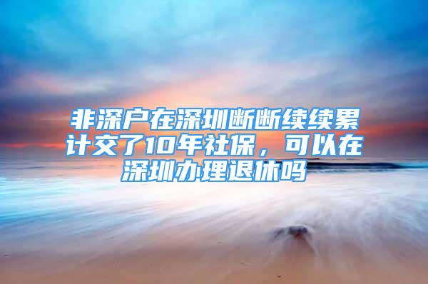 非深戶在深圳斷斷續(xù)續(xù)累計交了10年社保，可以在深圳辦理退休嗎