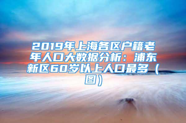 2019年上海各區(qū)戶籍老年人口大數(shù)據(jù)分析：浦東新區(qū)60歲以上人口最多（圖）