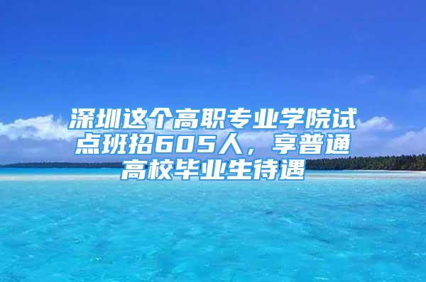 深圳這個高職專業(yè)學院試點班招605人，享普通高校畢業(yè)生待遇