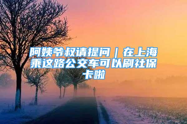 阿姨爺叔請(qǐng)?zhí)釂?wèn)｜在上海乘這路公交車(chē)可以刷社保卡啦