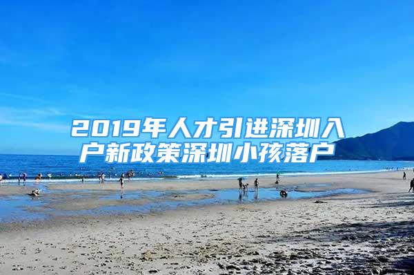 2019年人才引進(jìn)深圳入戶新政策深圳小孩落戶