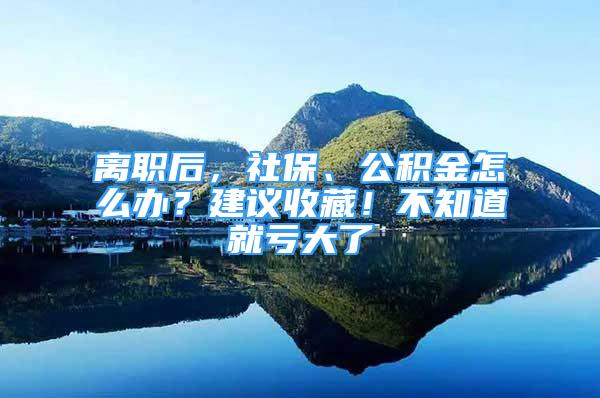 離職后，社保、公積金怎么辦？建議收藏！不知道就虧大了