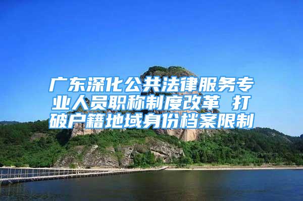 廣東深化公共法律服務(wù)專業(yè)人員職稱制度改革 打破戶籍地域身份檔案限制