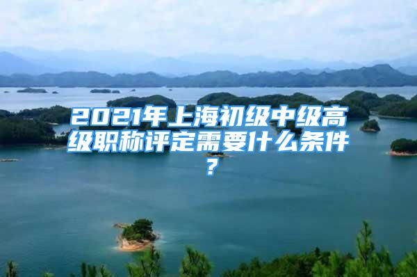 2021年上海初級(jí)中級(jí)高級(jí)職稱評(píng)定需要什么條件？