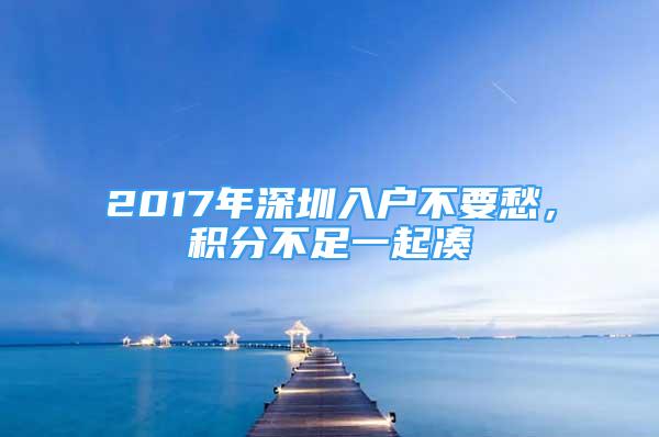 2017年深圳入戶不要愁，積分不足一起湊