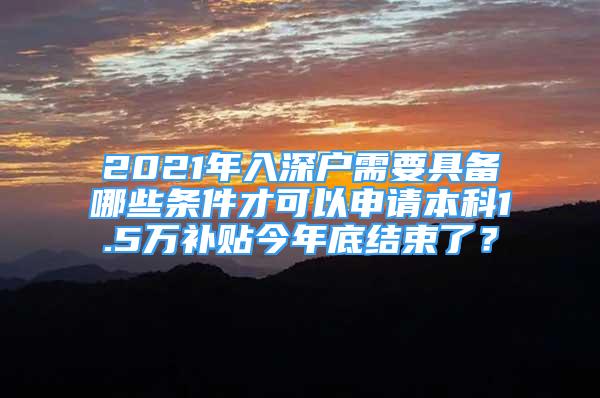 2021年入深戶需要具備哪些條件才可以申請本科1.5萬補貼今年底結束了？