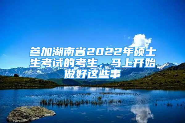 參加湖南省2022年碩士生考試的考生，馬上開始做好這些事