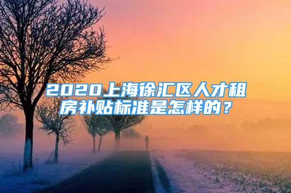 2020上海徐匯區(qū)人才租房補貼標準是怎樣的？