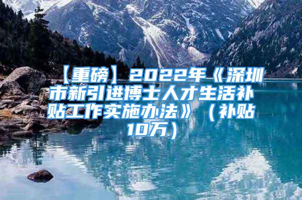 【重磅】2022年《深圳市新引進(jìn)博士人才生活補(bǔ)貼工作實(shí)施辦法》（補(bǔ)貼10萬(wàn)）