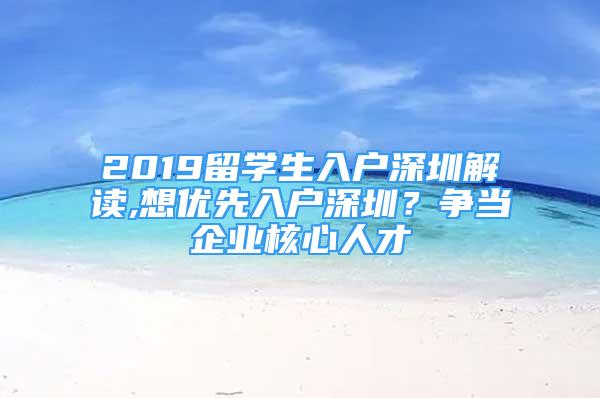 2019留學(xué)生入戶深圳解讀,想優(yōu)先入戶深圳？爭(zhēng)當(dāng)企業(yè)核心人才